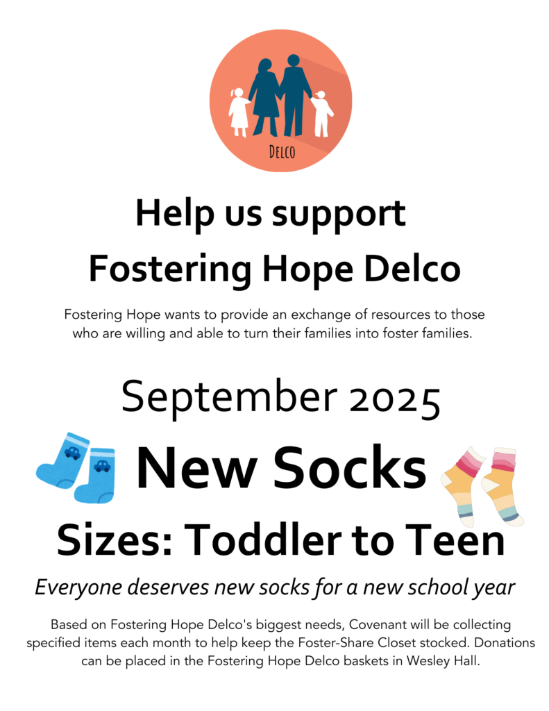 Help us support 
Fostering Hope Delco. Fostering Hope wants to provide an exchange of resources to those who are willing and able to turn their families into foster families. 

Based on Fostering Hope Delco's biggest needs, Covenant will be collecting specified items each month to help keep the Foster-Share Closet stocked. Donations can be placed in the Fostering Hope Delco baskets in Wesley Hall.

September 2025 item: New Socks
Sizes: Toddler to Teen

Everyone deserves new socks for a new school year