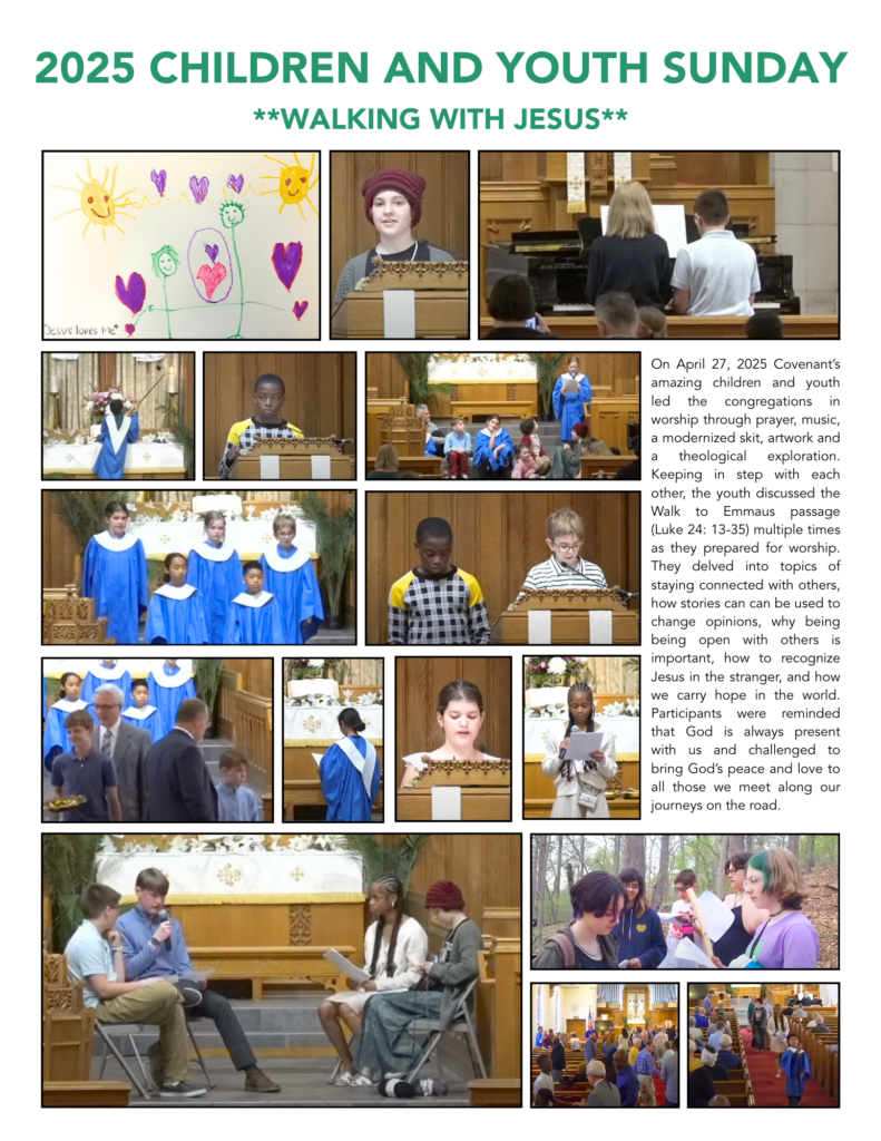 2025 Children and Youth Sunday **Walking with Jesus**. Images of diverse children and youth leading worship. Text: On April 27, 2025 Covenant’s amazing children and youth led the congregations in worship through prayer, music, a modernized skit, artwork and a theological exploration. Keeping in step with each other, the youth discussed the Walk to Emmaus passage (Luke 24: 13-35) multiple times as they prepared for worship. They delved into topics of staying connected with others, how stories can can be used to change opinions, why being being open with others is important, how to recognize Jesus in the stranger, and how we carry hope in the world. Participants were reminded that God is always present with us and challenged to bring God’s peace and love to all those we meet along our journeys on the road.